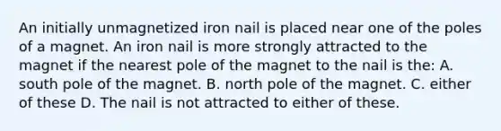 An initially unmagnetized iron nail is placed near one of the poles of a magnet. An iron nail is more strongly attracted to the magnet if the nearest pole of the magnet to the nail is the: A. south pole of the magnet. B. north pole of the magnet. C. either of these D. The nail is not attracted to either of these.