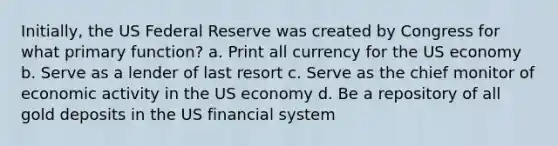 Initially, the US Federal Reserve was created by Congress for what primary function? a. Print all currency for the US economy b. Serve as a lender of last resort c. Serve as the chief monitor of economic activity in the US economy d. Be a repository of all gold deposits in the US financial system