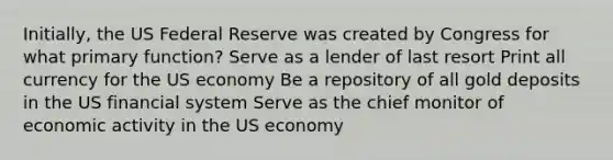 Initially, the US Federal Reserve was created by Congress for what primary function? Serve as a lender of last resort Print all currency for the US economy Be a repository of all gold deposits in the US financial system Serve as the chief monitor of economic activity in the US economy