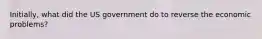 Initially, what did the US government do to reverse the economic problems?