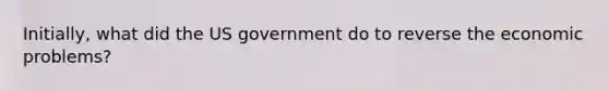 Initially, what did the US government do to reverse the economic problems?