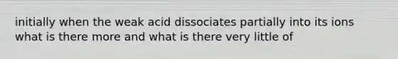 initially when the weak acid dissociates partially into its ions what is there more and what is there very little of