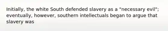 Initially, the white South defended slavery as a "necessary evil"; eventually, however, southern intellectuals began to argue that slavery was