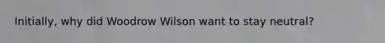 Initially, why did Woodrow Wilson want to stay neutral?