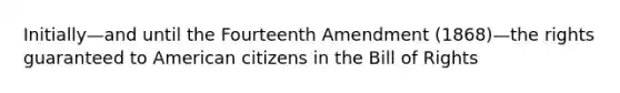 Initially—and until the Fourteenth Amendment (1868)—the rights guaranteed to American citizens in the Bill of Rights