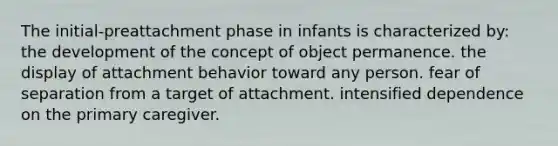 The initial-preattachment phase in infants is characterized by: the development of the concept of object permanence. the display of attachment behavior toward any person. fear of separation from a target of attachment. intensified dependence on the primary caregiver.