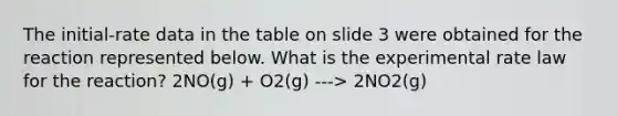 The initial-rate data in the table on slide 3 were obtained for the reaction represented below. What is the experimental rate law for the reaction? 2NO(g) + O2(g) ---> 2NO2(g)