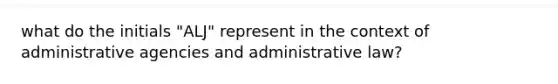 what do the initials "ALJ" represent in the context of administrative agencies and administrative law?