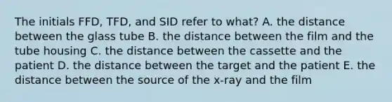 The initials FFD, TFD, and SID refer to what? A. the distance between the glass tube B. the distance between the film and the tube housing C. the distance between the cassette and the patient D. the distance between the target and the patient E. the distance between the source of the x-ray and the film