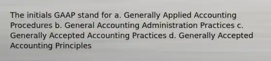 The initials GAAP stand for a. Generally Applied Accounting Procedures b. General Accounting Administration Practices c. Generally Accepted Accounting Practices d. <a href='https://www.questionai.com/knowledge/kwjD9YtMH2-generally-accepted-accounting-principles' class='anchor-knowledge'>generally accepted accounting principles</a>