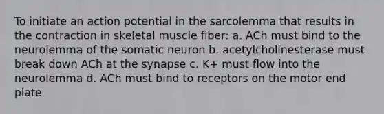 To initiate an action potential in the sarcolemma that results in the contraction in skeletal muscle fiber: a. ACh must bind to the neurolemma of the somatic neuron b. acetylcholinesterase must break down ACh at the synapse c. K+ must flow into the neurolemma d. ACh must bind to receptors on the motor end plate