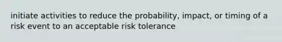 initiate activities to reduce the probability, impact, or timing of a risk event to an acceptable risk tolerance