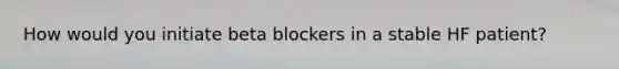 How would you initiate beta blockers in a stable HF patient?