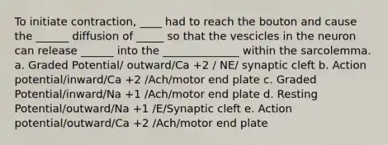 To initiate contraction, ____ had to reach the bouton and cause the ______ diffusion of _____ so that the vescicles in the neuron can release ______ into the ______________ within the sarcolemma. a. Graded Potential/ outward/Ca +2 / NE/ synaptic cleft b. Action potential/inward/Ca +2 /Ach/motor end plate c. Graded Potential/inward/Na +1 /Ach/motor end plate d. Resting Potential/outward/Na +1 /E/Synaptic cleft e. Action potential/outward/Ca +2 /Ach/motor end plate