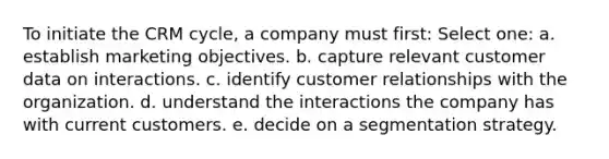 To initiate the CRM cycle, a company must first: Select one: a. establish marketing objectives. b. capture relevant customer data on interactions. c. identify customer relationships with the organization. d. understand the interactions the company has with current customers. e. decide on a segmentation strategy.