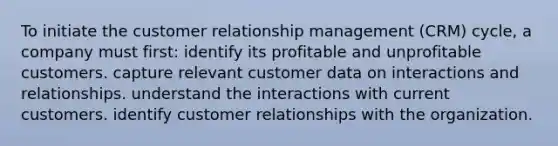 To initiate the customer relationship management (CRM) cycle, a company must first: identify its profitable and unprofitable customers. capture relevant customer data on interactions and relationships. understand the interactions with current customers. identify customer relationships with the organization.