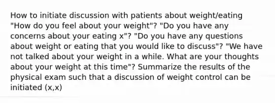 How to initiate discussion with patients about weight/eating "How do you feel about your weight"? "Do you have any concerns about your eating x"? "Do you have any questions about weight or eating that you would like to discuss"? "We have not talked about your weight in a while. What are your thoughts about your weight at this time"? Summarize the results of the physical exam such that a discussion of weight control can be initiated (x,x)