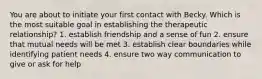 You are about to initiate your first contact with Becky. Which is the most suitable goal in establishing the therapeutic relationship? 1. establish friendship and a sense of fun 2. ensure that mutual needs will be met 3. establish clear boundaries while identifying patient needs 4. ensure two way communication to give or ask for help