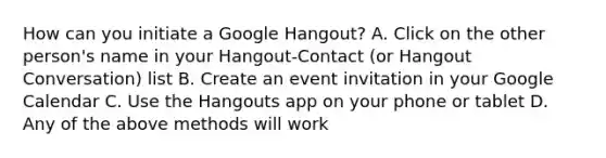 How can you initiate a Google Hangout? A. Click on the other person's name in your Hangout-Contact (or Hangout Conversation) list B. Create an event invitation in your Google Calendar C. Use the Hangouts app on your phone or tablet D. Any of the above methods will work