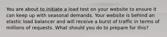 You are about to initiate a load test on your website to ensure it can keep up with seasonal demands. Your website is behind an elastic load balancer and will receive a burst of traffic in terms of millions of requests. What should you do to prepare for this?