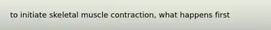 to initiate skeletal muscle contraction, what happens first