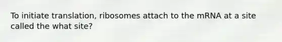 To initiate translation, ribosomes attach to the mRNA at a site called the what site?