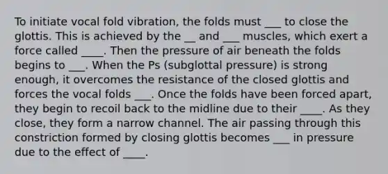 To initiate vocal fold vibration, the folds must ___ to close the glottis. This is achieved by the __ and ___ muscles, which exert a force called ____. Then the pressure of air beneath the folds begins to ___. When the Ps (subglottal pressure) is strong enough, it overcomes the resistance of the closed glottis and forces the vocal folds ___. Once the folds have been forced apart, they begin to recoil back to the midline due to their ____. As they close, they form a narrow channel. The air passing through this constriction formed by closing glottis becomes ___ in pressure due to the effect of ____.