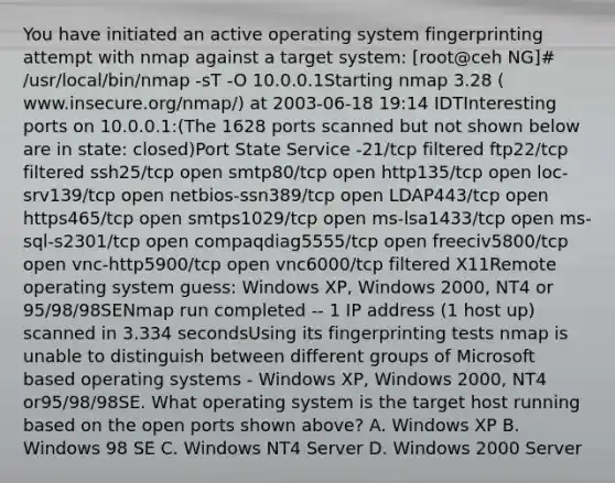 You have initiated an active operating system fingerprinting attempt with nmap against a target system: [root@ceh NG]# /usr/local/bin/nmap -sT -O 10.0.0.1Starting nmap 3.28 ( www.insecure.org/nmap/) at 2003-06-18 19:14 IDTInteresting ports on 10.0.0.1:(The 1628 ports scanned but not shown below are in state: closed)Port State Service -21/tcp filtered ftp22/tcp filtered ssh25/tcp open smtp80/tcp open http135/tcp open loc-srv139/tcp open netbios-ssn389/tcp open LDAP443/tcp open https465/tcp open smtps1029/tcp open ms-lsa1433/tcp open ms-sql-s2301/tcp open compaqdiag5555/tcp open freeciv5800/tcp open vnc-http5900/tcp open vnc6000/tcp filtered X11Remote operating system guess: Windows XP, Windows 2000, NT4 or 95/98/98SENmap run completed -- 1 IP address (1 host up) scanned in 3.334 secondsUsing its fingerprinting tests nmap is unable to distinguish between different groups of Microsoft based operating systems - Windows XP, Windows 2000, NT4 or95/98/98SE. What operating system is the target host running based on the open ports shown above? A. Windows XP B. Windows 98 SE C. Windows NT4 Server D. Windows 2000 Server