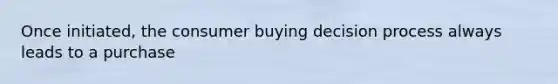 Once initiated, the consumer buying decision process always leads to a purchase