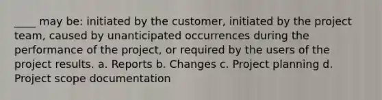 ____ may be: initiated by the customer, initiated by the project team, caused by unanticipated occurrences during the performance of the project, or required by the users of the project results. a. Reports b. Changes c. Project planning d. Project scope documentation