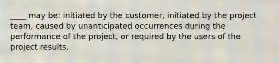 ____ may be: initiated by the customer, initiated by the project team, caused by unanticipated occurrences during the performance of the project, or required by the users of the project results.