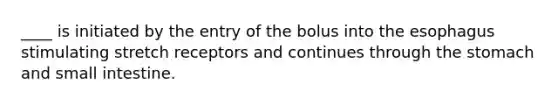 ____ is initiated by the entry of the bolus into the esophagus stimulating stretch receptors and continues through the stomach and small intestine.