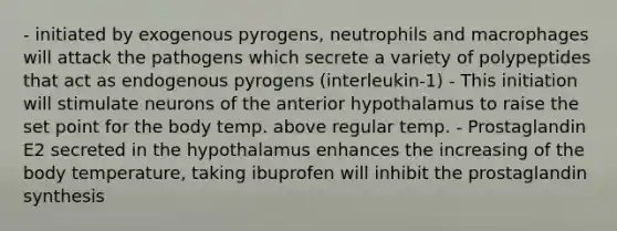 - initiated by exogenous pyrogens, neutrophils and macrophages will attack the pathogens which secrete a variety of polypeptides that act as endogenous pyrogens (interleukin-1) - This initiation will stimulate neurons of the anterior hypothalamus to raise the set point for the body temp. above regular temp. - Prostaglandin E2 secreted in the hypothalamus enhances the increasing of the body temperature, taking ibuprofen will inhibit the prostaglandin synthesis