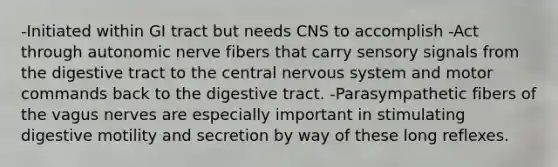 -Initiated within GI tract but needs CNS to accomplish -Act through autonomic nerve fibers that carry sensory signals from the digestive tract to the central nervous system and motor commands back to the digestive tract. -Parasympathetic fibers of the vagus nerves are especially important in stimulating digestive motility and secretion by way of these long reflexes.