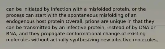 can be initiated by infection with a misfolded protein, or the process can start with the spontaneous misfolding of an endogenous host protein Overall, prions are unique in that they can be transmitted by an infective protein, instead of by DNA or RNA, and they propagate conformational change of existing molecules without actually synthesizing new infective molecules.