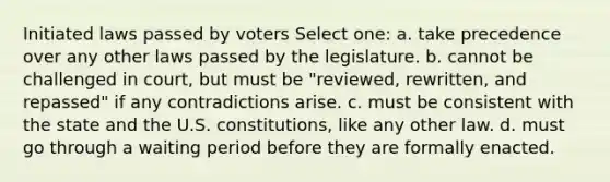 Initiated laws passed by voters Select one: a. take precedence over any other laws passed by the legislature. b. cannot be challenged in court, but must be "reviewed, rewritten, and repassed" if any contradictions arise. c. must be consistent with the state and the U.S. constitutions, like any other law. d. must go through a waiting period before they are formally enacted.