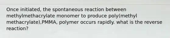 Once initiated, the spontaneous reaction between methylmethacrylate monomer to produce poly(methyl methacrylate),PMMA, polymer occurs rapidly. what is the reverse reaction?