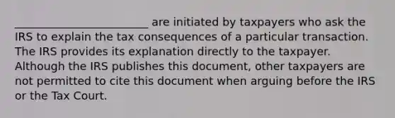 ________________________ are initiated by taxpayers who ask the IRS to explain the tax consequences of a particular transaction. The IRS provides its explanation directly to the taxpayer. Although the IRS publishes this document, other taxpayers are not permitted to cite this document when arguing before the IRS or the Tax Court.