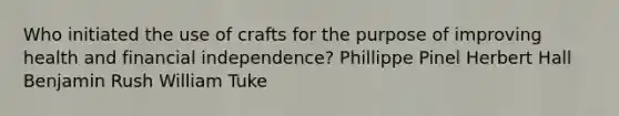 Who initiated the use of crafts for the purpose of improving health and financial independence? Phillippe Pinel Herbert Hall Benjamin Rush William Tuke