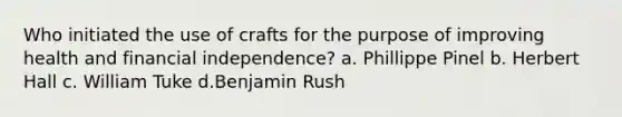 Who initiated the use of crafts for the purpose of improving health and financial independence? a. Phillippe Pinel b. Herbert Hall c. William Tuke d.Benjamin Rush