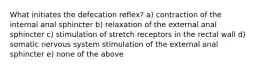 What initiates the defecation reflex? a) contraction of the internal anal sphincter b) relaxation of the external anal sphincter c) stimulation of stretch receptors in the rectal wall d) somatic nervous system stimulation of the external anal sphincter e) none of the above