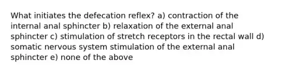 What initiates the defecation reflex? a) contraction of the internal anal sphincter b) relaxation of the external anal sphincter c) stimulation of stretch receptors in the rectal wall d) somatic nervous system stimulation of the external anal sphincter e) none of the above