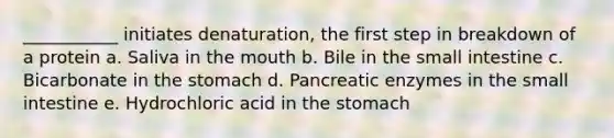 ___________ initiates denaturation, the first step in breakdown of a protein a. Saliva in the mouth b. Bile in the small intestine c. Bicarbonate in the stomach d. Pancreatic enzymes in the small intestine e. Hydrochloric acid in the stomach