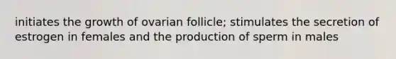 initiates the growth of ovarian follicle; stimulates the secretion of estrogen in females and the production of sperm in males