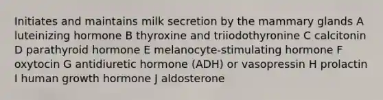 Initiates and maintains milk secretion by the mammary glands A luteinizing hormone B thyroxine and triiodothyronine C calcitonin D parathyroid hormone E melanocyte-stimulating hormone F oxytocin G antidiuretic hormone (ADH) or vasopressin H prolactin I human growth hormone J aldosterone