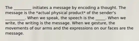 The _________ initiates a message by encoding a thought. The message is the *actual physical product* of the sender's __________. When we speak, the speech is the _____. When we write, the writing is the message. When we gesture, the movements of our arms and the expressions on our faces are the message.