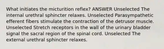 What initiates the micturition reflex? ANSWER Unselected The internal urethral sphincter relaxes. Unselected Parasympathetic efferent fibers stimulate the contraction of the detrusor muscle. Unselected Stretch receptors in the wall of the <a href='https://www.questionai.com/knowledge/kb9SdfFdD9-urinary-bladder' class='anchor-knowledge'>urinary bladder</a> signal the sacral region of <a href='https://www.questionai.com/knowledge/kkAfzcJHuZ-the-spinal-cord' class='anchor-knowledge'>the spinal cord</a>. Unselected The external urethral sphincter relaxes.