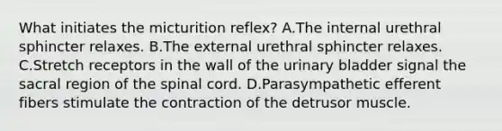 What initiates the micturition reflex? A.The internal urethral sphincter relaxes. B.The external urethral sphincter relaxes. C.Stretch receptors in the wall of the <a href='https://www.questionai.com/knowledge/kb9SdfFdD9-urinary-bladder' class='anchor-knowledge'>urinary bladder</a> signal the sacral region of <a href='https://www.questionai.com/knowledge/kkAfzcJHuZ-the-spinal-cord' class='anchor-knowledge'>the spinal cord</a>. D.Parasympathetic efferent fibers stimulate the contraction of the detrusor muscle.