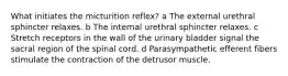 What initiates the micturition reflex? a The external urethral sphincter relaxes. b The internal urethral sphincter relaxes. c Stretch receptors in the wall of the urinary bladder signal the sacral region of the spinal cord. d Parasympathetic efferent fibers stimulate the contraction of the detrusor muscle.