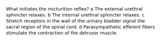 What initiates the micturition reflex? a The external urethral sphincter relaxes. b The internal urethral sphincter relaxes. c Stretch receptors in the wall of the urinary bladder signal the sacral region of the spinal cord. d Parasympathetic efferent fibers stimulate the contraction of the detrusor muscle.